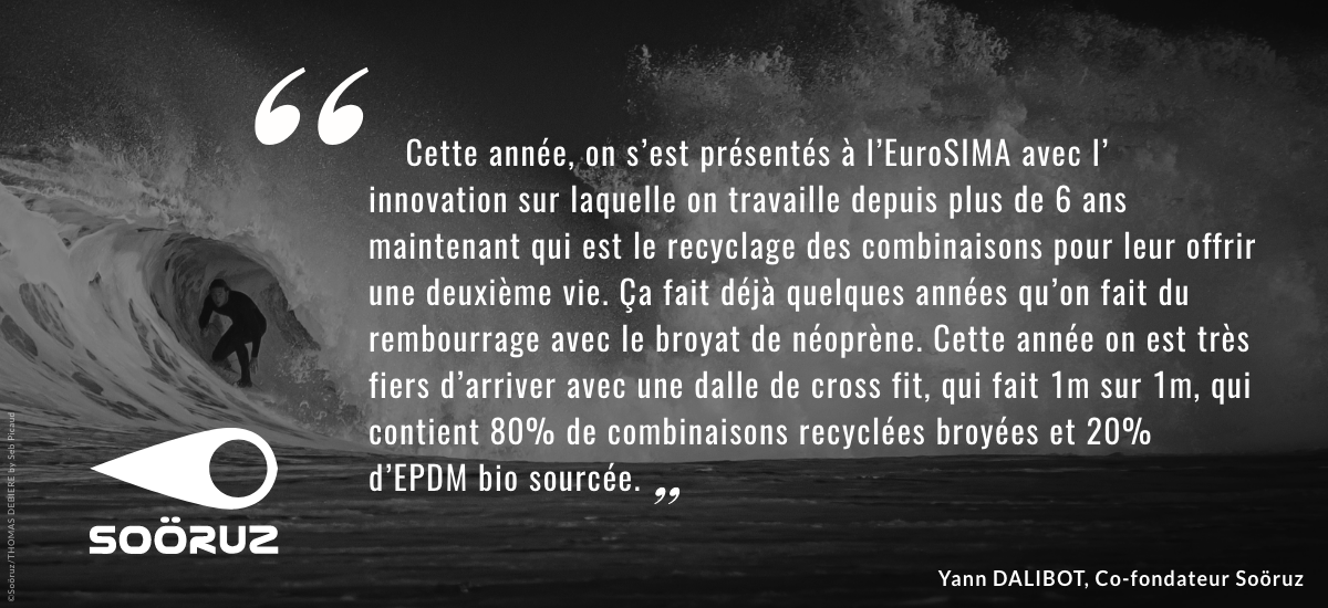 « Cette année, on s’est présentés à l’EuroSIMA avec l’ innovation sur laquelle on travaille depuis plus de 6 ans maintenant qui est le recyclage des combinaisons pour leur offrir une deuxième vie. Ça fait déjà quelques années qu’on fait du rembourrage avec le broyat de néoprène. Cette année on est très fiers d’arriver avec une dalle de cross fit, qui fait 1m sur 1m, qui contient 80% de combinaisons recyclées broyées et 20% d’EPDM bio sourcée. » Yann Dalibot, co-fondateur de Soöruz.